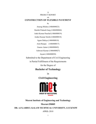 i
A
PROJECT REPORT
on
CONSTRUCTION OF FLEXIBLE PAVEMENT
By
Anurag Mishra (1406800023)
Harshit Prakash Garg (1406800044)
Ankit Kumar Panchal (1406800019)
Aniket Kumar Sirohi (1406800018)
Agam Dahiya (1406800010)
Amit Ranjan (1406800017)
Gaurav Jainer (1406800042)
Ashwani Kumar (1406800027)
Jayant (1406800050)
Submitted to the Department of Civil Engineering
in Partial Fulfillment of the Requirements
for the Degree of
Bachelor of Technology
in
Civil Engineering
Meerut Institute of Engineering and Technology
Meerut-250005
DR. A.P.J.ABDUL KALAM TECHNICAL UNIVERSITY, LUCKNOW
APRIL-2018
 