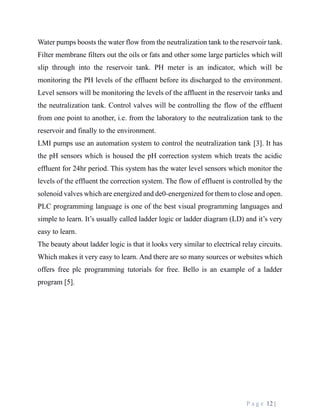 P a g e 12 |
Water pumps boosts the water flow from the neutralization tank to the reservoir tank.
Filter membrane filters out the oils or fats and other some large particles which will
slip through into the reservoir tank. PH meter is an indicator, which will be
monitoring the PH levels of the effluent before its discharged to the environment.
Level sensors will be monitoring the levels of the affluent in the reservoir tanks and
the neutralization tank. Control valves will be controlling the flow of the effluent
from one point to another, i.e. from the laboratory to the neutralization tank to the
reservoir and finally to the environment.
LMI pumps use an automation system to control the neutralization tank [3]. It has
the pH sensors which is housed the pH correction system which treats the acidic
effluent for 24hr period. This system has the water level sensors which monitor the
levels of the effluent the correction system. The flow of effluent is controlled by the
solenoid valves which are energized and de0-energenized for them to close and open.
PLC programming language is one of the best visual programming languages and
simple to learn. It’s usually called ladder logic or ladder diagram (LD) and it’s very
easy to learn.
The beauty about ladder logic is that it looks very similar to electrical relay circuits.
Which makes it very easy to learn. And there are so many sources or websites which
offers free plc programming tutorials for free. Bello is an example of a ladder
program [5].
 