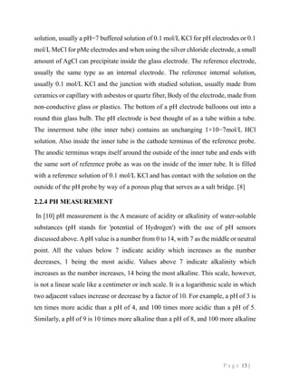 P a g e 15 |
solution, usually a pH=7 buffered solution of 0.1 mol/L KCl for pH electrodes or 0.1
mol/L MeCl for pMe electrodes and when using the silver chloride electrode, a small
amount of AgCl can precipitate inside the glass electrode. The reference electrode,
usually the same type as an internal electrode. The reference internal solution,
usually 0.1 mol/L KCl and the junction with studied solution, usually made from
ceramics or capillary with asbestos or quartz fiber, Body of the electrode, made from
non-conductive glass or plastics. The bottom of a pH electrode balloons out into a
round thin glass bulb. The pH electrode is best thought of as a tube within a tube.
The innermost tube (the inner tube) contains an unchanging 1×10−7mol/L HCl
solution. Also inside the inner tube is the cathode terminus of the reference probe.
The anodic terminus wraps itself around the outside of the inner tube and ends with
the same sort of reference probe as was on the inside of the inner tube. It is filled
with a reference solution of 0.1 mol/L KCl and has contact with the solution on the
outside of the pH probe by way of a porous plug that serves as a salt bridge. [8]
2.2.4 PH MEASUREMENT
In [10] pH measurement is the A measure of acidity or alkalinity of water-soluble
substances (pH stands for 'potential of Hydrogen') with the use of pH sensors
discussed above. ApH value is a number from 0 to 14, with 7 as the middle or neutral
point. All the values below 7 indicate acidity which increases as the number
decreases, 1 being the most acidic. Values above 7 indicate alkalinity which
increases as the number increases, 14 being the most alkaline. This scale, however,
is not a linear scale like a centimeter or inch scale. It is a logarithmic scale in which
two adjacent values increase or decrease by a factor of 10. For example, a pH of 3 is
ten times more acidic than a pH of 4, and 100 times more acidic than a pH of 5.
Similarly, a pH of 9 is 10 times more alkaline than a pH of 8, and 100 more alkaline
 