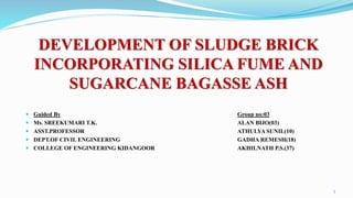 DEVELOPMENT OF SLUDGE BRICK
INCORPORATING SILICA FUME AND
SUGARCANE BAGASSE ASH
 Guided By Group no:03
 Ms. SREEKUMARI T.K. ALAN BIJO(03)
 ASST.PROFESSOR ATHULYA SUNIL(10)
 DEPT.OF CIVIL ENGINEERING GADHA REMESH(18)
 COLLEGE OF ENGINEERING KIDANGOOR AKHILNATH P.S.(37)
1
 