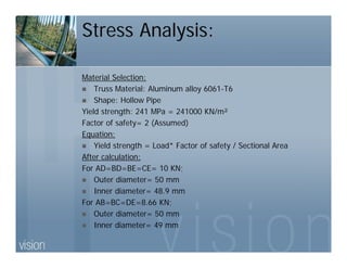 Stress Analysis:
Material Selection:
Truss Material: Aluminum alloy 6061-T6
Shape: Hollow Pipe
Yield strength: 241 MPa = 241000 KN/m²
Factor of safety= 2 (Assumed)
Equation:
Yield strength = Load* Factor of safety / Sectional Area
After calculation:
For AD=BD=BE=CE= 10 KN;
Outer diameter= 50 mm
Inner diameter= 48.9 mm
For AB=BC=DE=8.66 KN;
Outer diameter= 50 mm
Inner diameter= 49 mm
 