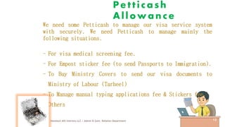 Petticash
Allowance
Havelock AHI Interiors LLC / Admin & Govt. Relation Department 12
We need some Petticash to manage our visa service system
with securely. We need Petticash to manage mainly the
following situations.
- For visa medical screening fee.
- For Empost sticker fee (to send Passports to Immigration).
- To Buy Ministry Covers to send our visa documents to
Ministry of Labour (Tarheel)
- To Manage manual typing applications fee & Stickers fee.
- Others
 