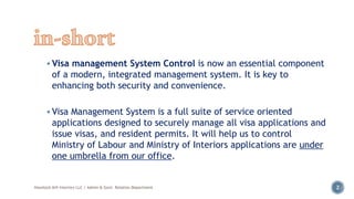  Visa management System Control is now an essential component
of a modern, integrated management system. It is key to
enhancing both security and convenience.
 Visa Management System is a full suite of service oriented
applications designed to securely manage all visa applications and
issue visas, and resident permits. It will help us to control
Ministry of Labour and Ministry of Interiors applications are under
one umbrella from our office.
Havelock AHI Interiors LLC / Admin & Govt. Relation Department 2
 