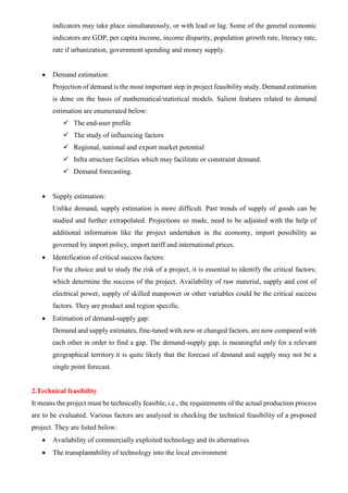 indicators may take place simultaneously, or with lead or lag. Some of the general economic
indicators are GDP, per capita income, income disparity, population growth rate, literacy rate,
rate if urbanization, government spending and money supply.
• Demand estimation:
Projection of demand is the most important step in project feasibility study. Demand estimation
is done on the basis of mathematical/statistical models. Salient features related to demand
estimation are enumerated below:
✓ The end-user profile
✓ The study of influencing factors
✓ Regional, national and export market potential
✓ Infra structure facilities which may facilitate or constraint demand.
✓ Demand forecasting.
• Supply estimation:
Unlike demand, supply estimation is more difficult. Past trends of supply of goods can be
studied and further extrapolated. Projections so made, need to be adjusted with the help of
additional information like the project undertaken in the economy, import possibility as
governed by import policy, import tariff and international prices.
• Identification of critical success factors:
For the choice and to study the risk of a project, it is essential to identify the critical factors;
which determine the success of the project. Availability of raw material, supply and cost of
electrical power, supply of skilled manpower or other variables could be the critical success
factors. They are product and region specific.
• Estimation of demand-supply gap:
Demand and supply estimates, fine-tuned with new or changed factors, are now compared with
each other in order to find a gap. The demand-supply gap, is meaningful only for a relevant
geographical territory.it is quite likely that the forecast of demand and supply may not be a
single point forecast.
2.Technical feasibility
It means the project must be technically feasible, i.e., the requirements of the actual production process
are to be evaluated. Various factors are analyzed in checking the technical feasibility of a proposed
project. They are listed below:
• Availability of commercially exploited technology and its alternatives
• The transplantability of technology into the local environment
 
