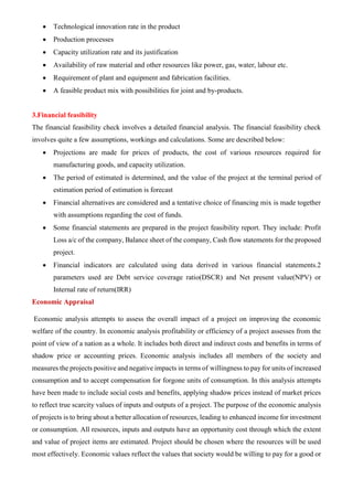 • Technological innovation rate in the product
• Production processes
• Capacity utilization rate and its justification
• Availability of raw material and other resources like power, gas, water, labour etc.
• Requirement of plant and equipment and fabrication facilities.
• A feasible product mix with possibilities for joint and by-products.
3.Financial feasibility
The financial feasibility check involves a detailed financial analysis. The financial feasibility check
involves quite a few assumptions, workings and calculations. Some are described below:
• Projections are made for prices of products, the cost of various resources required for
manufacturing goods, and capacity utilization.
• The period of estimated is determined, and the value of the project at the terminal period of
estimation period of estimation is forecast
• Financial alternatives are considered and a tentative choice of financing mix is made together
with assumptions regarding the cost of funds.
• Some financial statements are prepared in the project feasibility report. They include: Profit
Loss a/c of the company, Balance sheet of the company, Cash flow statements for the proposed
project.
• Financial indicators are calculated using data derived in various financial statements.2
parameters used are Debt service coverage ratio(DSCR) and Net present value(NPV) or
Internal rate of return(IRR)
Economic Appraisal
Economic analysis attempts to assess the overall impact of a project on improving the economic
welfare of the country. In economic analysis profitability or efficiency of a project assesses from the
point of view of a nation as a whole. It includes both direct and indirect costs and benefits in terms of
shadow price or accounting prices. Economic analysis includes all members of the society and
measures the projects positive and negative impacts in terms of willingness to pay for units of increased
consumption and to accept compensation for forgone units of consumption. In this analysis attempts
have been made to include social costs and benefits, applying shadow prices instead of market prices
to reflect true scarcity values of inputs and outputs of a project. The purpose of the economic analysis
of projects is to bring about a better allocation of resources, leading to enhanced income for investment
or consumption. All resources, inputs and outputs have an opportunity cost through which the extent
and value of project items are estimated. Project should be chosen where the resources will be used
most effectively. Economic values reflect the values that society would be willing to pay for a good or
 