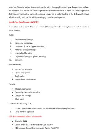 a service. Financial values, in contrast, are the prices that people actually pay. In economic analysis
the main task is to convert the financial prices into economic values or to adjust the financial prices so
that they more accurately represent economic values. So an understanding of the difference between
what is actually paid and the willingness to pay value is very important.
Social Cost Benefit Analysis(SCBA)
It considers matters related to social impact. If the social benefit outweighs social cost, it results in
social impact.
Types:
i. Environmental damage
ii. Ecological imbalances
iii. Human service cost (opportunity cost)
iv. Materials used(quarrying)
v. Usage of public utility
vi. Depletion of energy & global warming
vii. Subsidies
Social benefits:
✓ Improve environment
✓ Create employment
✓ Tax benefits
✓ Improvement of resources
Factors:
✓ Market imperfection
✓ Externally (external economies)
✓ Concern for savings
✓ Merit wants
Methods of calculating SCBA:
i. UNIDO approach (United Nations International Development Organization)
ii. Little-mirrless approach
EIA (Environmental Impact Assessment)
✓ Started in 1994
✓ Comes under the Ministry of Forest &Resources
✓ EIA assessed through Environmental Action Plan(EAP)
 