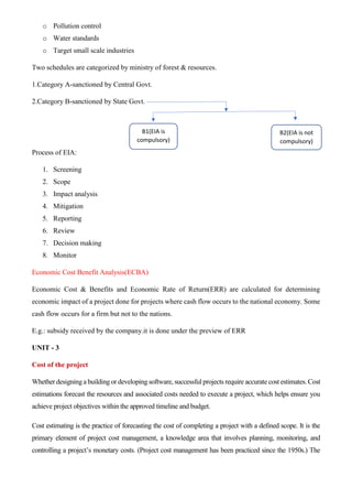 o Pollution control
o Water standards
o Target small scale industries
Two schedules are categorized by ministry of forest & resources.
1.Category A-sanctioned by Central Govt.
2.Category B-sanctioned by State Govt.
Process of EIA:
1. Screening
2. Scope
3. Impact analysis
4. Mitigation
5. Reporting
6. Review
7. Decision making
8. Monitor
Economic Cost Benefit Analysis(ECBA)
Economic Cost & Benefits and Economic Rate of Return(ERR) are calculated for determining
economic impact of a project done for projects where cash flow occurs to the national economy. Some
cash flow occurs for a firm but not to the nations.
E.g.: subsidy received by the company.it is done under the preview of ERR
UNIT - 3
Cost of the project
Whether designing a building or developing software, successful projects require accurate cost estimates. Cost
estimations forecast the resources and associated costs needed to execute a project, which helps ensure you
achieve project objectives within the approved timeline and budget.
Cost estimating is the practice of forecasting the cost of completing a project with a defined scope. It is the
primary element of project cost management, a knowledge area that involves planning, monitoring, and
controlling a project’s monetary costs. (Project cost management has been practiced since the 1950s.) The
B1(EIA is
compulsory)
B2(EIA is not
compulsory)
 