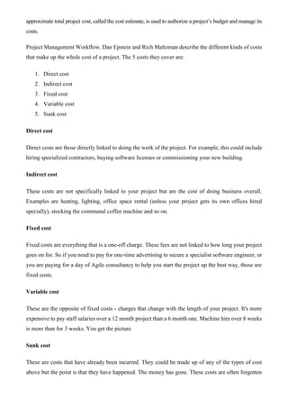 approximate total project cost, called the cost estimate, is used to authorize a project’s budget and manage its
costs.
Project Management Workflow, Dan Epstein and Rich Maltzman describe the different kinds of costs
that make up the whole cost of a project. The 5 costs they cover are:
1. Direct cost
2. Indirect cost
3. Fixed cost
4. Variable cost
5. Sunk cost
Direct cost
Direct costs are those directly linked to doing the work of the project. For example, this could include
hiring specialized contractors, buying software licenses or commissioning your new building.
Indirect cost
These costs are not specifically linked to your project but are the cost of doing business overall.
Examples are heating, lighting, office space rental (unless your project gets its own offices hired
specially), stocking the communal coffee machine and so on.
Fixed cost
Fixed costs are everything that is a one-off charge. These fees are not linked to how long your project
goes on for. So if you need to pay for one-time advertising to secure a specialist software engineer, or
you are paying for a day of Agile consultancy to help you start the project up the best way, those are
fixed costs.
Variable cost
These are the opposite of fixed costs - charges that change with the length of your project. It's more
expensive to pay staff salaries over a 12 month project than a 6 month one. Machine hire over 8 weeks
is more than for 3 weeks. You get the picture.
Sunk cost
These are costs that have already been incurred. They could be made up of any of the types of cost
above but the point is that they have happened. The money has gone. These costs are often forgotten
 