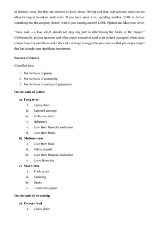 in business cases, but they are essential to know about. Having said that, stop/continue decisions are
often (wrongly) based on sunk costs. If you have spent £1m, spending another £200k to deliver
something that the company doesn't want is just wasting another £200k. Epstein and Maltzman write:
"Sunk cost is a loss which should not play any part in determining the future of the project."
Unfortunately, project sponsors and other senior executives (and even project managers) often value
completion over usefulness and it does take courage to suggest to your sponsor that you stop a project
that has already seen significant investment.
Sources of finance
Classified into;
1. On the basis of period
2. On the basis of ownership
3. On the basis of sources of generation
On the basis of period
a) Long term
i. Equity share
ii. Retained earnings
iii. Preference share
iv. Debenture
v. Loan from financial institution
vi. Loan from banks
b) Medium term
i. Loan from bank
ii. Public deposit
iii. Loan from financial institution
iv. Lease financing
c) Short term
i. Trade credit
ii. Factoring
iii. Banks
iv. Commercial paper
On the basis of ownership
a) Owners fund
i. Equity share
 