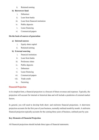 ii. Retained earning
b) Borrowers fund
i. Debenture
ii. Loan from banks
iii. Loan from financial institution
iv. Public deposits
v. Lease financing
vi. Commercial papers
On the basis of sources of generation
a) Internal sources
i. Equity share capital
ii. Retained earning
b) External sourcing
i. financial institution
ii. Loan from banks
iii. Preference share
iv. Public deposits
v. Debenture
vi. Lease financing
vii. Commercial papers
viii. Trade credit
ix. Factoring
Financial Projection
in its simplest form, a financial projection is a forecast of future revenues and expenses. Typically, the
projection will account for internal or historical data and will include a prediction of external market
factors.
In general, you will need to develop both short- and mid-term financial projections. A short-term
projection accounts for the first year of your business, normally outlined month by month. A mid-term
financial projection typically accounts for the coming three years of business, outlined year by year.
Key Elements of Financial Projection
All financial projections should include three types of financial statements:
 