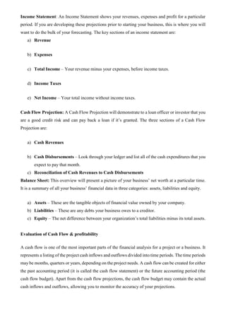 Income Statement: An Income Statement shows your revenues, expenses and profit for a particular
period. If you are developing these projections prior to starting your business, this is where you will
want to do the bulk of your forecasting. The key sections of an income statement are:
a) Revenue
b) Expenses
c) Total Income – Your revenue minus your expenses, before income taxes.
d) Income Taxes
e) Net Income – Your total income without income taxes.
Cash Flow Projection: A Cash Flow Projection will demonstrate to a loan officer or investor that you
are a good credit risk and can pay back a loan if it’s granted. The three sections of a Cash Flow
Projection are:
a) Cash Revenues
b) Cash Disbursements – Look through your ledger and list all of the cash expenditures that you
expect to pay that month.
c) Reconciliation of Cash Revenues to Cash Disbursements
Balance Sheet: This overview will present a picture of your business’ net worth at a particular time.
It is a summary of all your business’ financial data in three categories: assets, liabilities and equity.
a) Assets – These are the tangible objects of financial value owned by your company.
b) Liabilities – These are any debts your business owes to a creditor.
c) Equity – The net difference between your organization’s total liabilities minus its total assets.
Evaluation of Cash Flow & profitability
A cash flow is one of the most important parts of the financial analysis for a project or a business. It
represents a listing of the project cash inflows and outflows divided into time periods. The time periods
may be months, quarters or years, depending on the project needs. A cash flow can be created for either
the past accounting period (it is called the cash flow statement) or the future accounting period (the
cash flow budget). Apart from the cash flow projections, the cash flow budget may contain the actual
cash inflows and outflows, allowing you to monitor the accuracy of your projections.
 