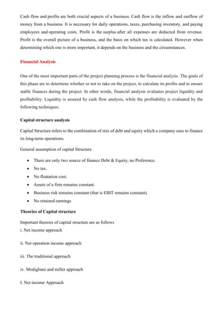 Cash flow and profits are both crucial aspects of a business. Cash flow is the inflow and outflow of
money from a business. It is necessary for daily operations, taxes, purchasing inventory, and paying
employees and operating costs. Profit is the surplus after all expenses are deducted from revenue.
Profit is the overall picture of a business, and the basis on which tax is calculated. However when
determining which one is more important, it depends on the business and the circumstances.
Financial Analysis
One of the most important parts of the project planning process is the financial analysis. The goals of
this phase are to determine whether or not to take on the project, to calculate its profits and to ensure
stable finances during the project. In other words, financial analysis evaluates project liquidity and
profitability. Liquidity is assured by cash flow analysis, while the profitability is evaluated by the
following techniques:
Capital structure analysis
Capital Structure refers to the combination of mix of debt and equity which a company uses to finance
its long-term operations.
General assumption of capital Structure
• There are only two source of finance Debt & Equity, no Preference.
• No tax.
• No floatation cost.
• Assets of a firm remains constant.
• Business risk remains constant (that is EBIT remains constant).
• No retained earnings
Theories of Capital structure
Important theories of capital structure are as follows
i. Net income approach
ii. Net operation income approach
iii. The traditional approach
iv. Modigliani and miller approach
I. Net income Approach
 