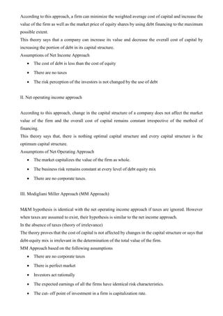According to this approach, a firm can minimize the weighted average cost of capital and increase the
value of the firm as well as the market price of equity shares by using debt financing to the maximum
possible extent.
This theory says that a company can increase its value and decrease the overall cost of capital by
increasing the portion of debt in its capital structure.
Assumptions of Net Income Approach
• The cost of debt is less than the cost of equity
• There are no taxes
• The risk perception of the investors is not changed by the use of debt
II. Net operating income approach
According to this approach, change in the capital structure of a company does not affect the market
value of the firm and the overall cost of capital remains constant irrespective of the method of
financing.
This theory says that, there is nothing optimal capital structure and every capital structure is the
optimum capital structure.
Assumptions of Net Operating Approach
• The market capitalizes the value of the firm as whole.
• The business risk remains constant at every level of debt equity mix
• There are no corporate taxes.
III. Modigliani Miller Approach (MM Approach)
M&M hypothesis is identical with the net operating income approach if taxes are ignored. However
when taxes are assumed to exist, their hypothesis is similar to the net income approach.
In the absence of taxes (theory of irrelevance)
The theory proves that the cost of capital is not affected by changes in the capital structure or says that
debt-equity mix is irrelevant in the determination of the total value of the firm.
MM Approach based on the following assumptions
• There are no corporate taxes
• There is perfect market
• Investors act rationally
• The expected earnings of all the firms have identical risk characteristics.
• The cut- off point of investment in a firm is capitalization rate.
 