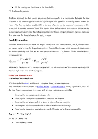 • All the earnings are distributed to the share holders.
IV. Traditional Approach
Tradition approach is also known as Intermediate approach, is a compromise between the two
extremes of net income approach and net operating income approach. According to this theory the
value of the firm can be increased initially or the cost of capital can be decreased by using more debt
as the debt is cheaper source of funds than equity. Thus optimal capital structure can be reached by
using proper debt-equity mix. Beyond a particular point, the cost of equity increases because increased
debt increased the financial risk of the equity holders.
Break Even Analysis
Financial break-even occurs when the project breaks even on a financial basis, that is, when it has a
net present value of zero. To determine a project’s financial break-even point, we must first determine
the annual operating cash flow, OCF*, that gives it a zero NPV. The formula for the financial break-
even quantity is:
where FC = fixed costs; VC = variable cost per unit; P = price per unit; OCF* = annual operating cash
flow; and Q*cash = cash break-even point.
Financial Capital Structure
1.Working Capital Decisions
Working capital is money available to a company for day-to-day operations.
The formula for working capital is: Current Assets - Current Liabilities. In any organization, most of
the time finance managers are concerned with working capital management like
• Ensuring that enough cash exists to pay bills
• Ensuring that enough inventory exits to make and sell product
• Ensuring that any excess cash is invested in interest-bearing securities
• Ensuring that account receivable are at a level that maximizes earnings
• Ensuring that short-term borrowings are used efficiently and at lowest cost possible
Types of Working Capital
BASIS OF CONCEPT
a) Gross working capital
 