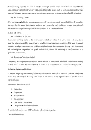 Gross working capital is the sum of all of a company's current assets (assets that are convertible to
cash within a year or less). Gross working capital includes assets such as cash, checking and savings
account balances, accounts receivable, short-term investments, inventory and marketable securities.
b) Net Working Capital
Net working capital is the aggregate amount of all current assets and current liabilities. It is used to
measure the short-term liquidity of a business, and can also be used to obtain a general impression of
the ability of company management to utilize assets in an efficient manner.
BASIS OF TIME
a) Permanent / Fixed WC
Permanent working capital is the minimum amount of current assets required on a continuing basis
over the entire year, and for several years., which is needed to conduct a business. This level of current
assets is called permanent or fixed working capital as this part is permanently blocked . It is the amount
of funds required to produce the goods and services, which are necessary to satisfy demand at a
particular point of time.
b) Temporary Working Capital
Temporary working capital represents a certain amount of fluctuations in the total current assets during
a short period to meet the seasonal needs of a firm, so is also called as the seasonal working capital.
2.Capital Budgeting Decision
A capital budgeting decision may be defined as the firms decision to invest its currents fund ( cash
flow) most efficiently in the long term assets in anticipation of an expected flow of benefits over a
series of years.
Investment decision includes
• Expansion
• Acquisition
• Modernization
• Replacement
• New product investment
• Obligatory & welfare investment
It also include outflow on R&D and major advertising campaign
The decision process
 