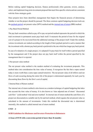 Before making capital budgeting decision, finance professionals often generate, review, analyze,
select, and implement long-term investment proposal that meet firm-specific criteria and are consistent
with the firms strategies goals.
Once projects have been identified, management then begins the financial process of determining
whether or not the project should be pursued. The three common capital budgeting decision tools are
the payback period, net present value (NPV) method and the internal rate of return (IRR) method.
1.Pay Back Period Method
The pay back sometimes called as pay off or pay out period method represents the period in which the
total investment in permanent assets pays back itself. It measures the period of time for the original
cost of a project to be recovered from the additional earnings of the project itself. Under this method,
various investments are ranked according to the length of their payback period in such a manner that
the investment with a shorter pay back period is preferred to the one which has longer pay back period.
In case of evaluation of a single project, it is adopted if it pays back for itself within a period specified
by the management and if the project does not pay back itself within the period specified by the
management then it is rejected.
2.Net present value method
The net present value method is the modern method of evaluating the investment proposals. This
method takes into consideration the time value of money. It recognizes the fact that a rupee earned
today is more worth than a same rupee earned tomorrow. The net present value of all inflows and out
flows of cash occurring during the entire life of the project is determined separately for each year by
discounting these flows by the firm’s cost of capital.
3.Internal Rate of Return method
The internal rate of return method is also known as a modern technique of capital budgeting that takes
into account the time value of money. It is also known as ‘time adjusted rate of return’ ‘discounted
cash flow’ ‘yield method ‘trial and error method’. In internal rate of return method the cash flows of a
project are discounted at a suitable rate by hit and trail method, which equates the net present value so
calculated to the amount of investments. Under this method the discounted rate is determined
internally, this method is called internal rate of return method.
UNIT – 4
SEBI Guidelines for Disclosure and Investors Protection to Debentures
(i) Issue of FCD with a conversion period of more than 36 months:
 