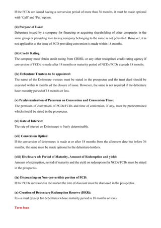 If the FCDs are issued having a conversion period of more than 36 months, it must be made optional
with ‘Call’ and ‘Put’ option.
(ii) Purpose of Issue:
Debenture issued by a company for financing or acquiring shareholding of other companies in the
same group or providing loan to any company belonging to the same is not permitted. However, it is
not applicable to the issue of FCD providing conversion is made within 18 months.
(iii) Credit Rating:
The company must obtain credit rating from CRISIL or any other recognised credit rating agency if
conversion of FCDs is made after 18 months or maturity period of NCDs/PCDs exceeds 18 months.
(iv) Debenture Trustees to be appointed:
The name of the Debenture trustees must be stated in the prospectus and the trust deed should be
executed within 6 months of the closure of issue. However, the same is not required if the debenture
have maturity period of 18 months or less.
(v) Predetermination of Premium on Conversion and Conversion Time:
The premium of conversion of PCDs/FCDs and time of conversion, if any, must be predetermined
which should be stated in the prospectus.
(vi) Rate of Interest:
The rate of interest on Debentures is freely determinable.
(vii) Conversion Option:
If the conversion of debentures is made at or after 18 months from the allotment date but before 36
months, the same must be made optional to the debenture-holders.
(viii) Disclosure of: Period of Maturity, Amount of Redemption and yield:
Amount of redemption, period of maturity and the yield on redemption for NCDs/PCDs must be stated
in the prospectus.
(ix) Discounting on Non-convertible portion of PCD:
If the PCDs are traded in the market the rate of discount must be disclosed in the prospectus.
(x) Creation of Debenture Redemption Reserve (DRR):
It is a must (except for debentures whose maturity period is 18 months or less).
Term loan
 