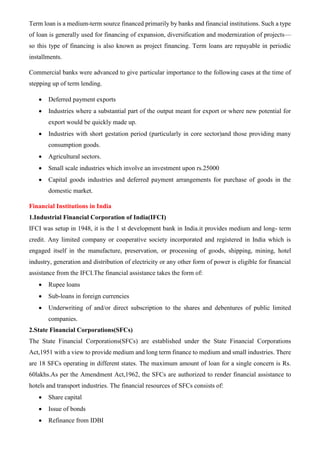 Term loan is a medium-term source financed primarily by banks and financial institutions. Such a type
of loan is generally used for financing of expansion, diversification and modernization of projects—
so this type of financing is also known as project financing. Term loans are repayable in periodic
installments.
Commercial banks were advanced to give particular importance to the following cases at the time of
stepping up of term lending.
• Deferred payment exports
• Industries where a substantial part of the output meant for export or where new potential for
export would be quickly made up.
• Industries with short gestation period (particularly in core sector)and those providing many
consumption goods.
• Agricultural sectors.
• Small scale industries which involve an investment upon rs.25000
• Capital goods industries and deferred payment arrangements for purchase of goods in the
domestic market.
Financial Institutions in India
1.Industrial Financial Corporation of India(IFCI)
IFCI was setup in 1948, it is the 1 st development bank in India.it provides medium and long- term
credit. Any limited company or cooperative society incorporated and registered in India which is
engaged itself in the manufacture, preservation, or processing of goods, shipping, mining, hotel
industry, generation and distribution of electricity or any other form of power is eligible for financial
assistance from the IFCI.The financial assistance takes the form of:
• Rupee loans
• Sub-loans in foreign currencies
• Underwriting of and/or direct subscription to the shares and debentures of public limited
companies.
2.State Financial Corporations(SFCs)
The State Financial Corporations(SFCs) are established under the State Financial Corporations
Act,1951 with a view to provide medium and long term finance to medium and small industries. There
are 18 SFCs operating in different states. The maximum amount of loan for a single concern is Rs.
60lakhs.As per the Amendment Act,1962, the SFCs are authorized to render financial assistance to
hotels and transport industries. The financial resources of SFCs consists of:
• Share capital
• Issue of bonds
• Refinance from IDBI
 