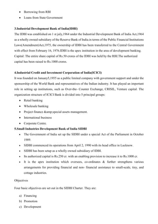 • Borrowing from RBI
• Loans from State Government
3.Industrial Development Bank of India(IDBI)
The IDBI was established on 1 st july,1964 under the Industrial Development Bank of India Act,1964
as a wholly owned subsidiary of the Reserve Bank of India.in terms of the Public Financial Institutions
Laws(Amendment)Act,1975, the ownership of IDBI has been transferred to the Central Government
with effect from February 16, 1976.IDBI is the apex institution in the area of development banking.
Capital: The entire share capital of Rs.50 crores of the IDBI was held by the RBI.The authorized
capital has been raised to Rs.1000 crores.
4.Industrial Credit and Investment Corporation of India(ICICI)
It was founded on January5,1955 as a public limited company with government support and under the
sponsorship of the World Bank and representatives of the Indian industry. It has played an important
role in setting up institutions, such as Over-the- Counter Exchange, CRISIL, Venture capital. The
organization structure of ICICI Bank is divided into 5 principal groups:
• Retail banking
• Wholesale banking
• Project finance &amp;special assets management.
• International business
• Corporate Centre.
5.Small Industries Development Bank of India SIDBI
• The Government of India set up the SIDBI under a special Act of the Parliament in October
1989.
• SIDBI commenced its operations from April 2, 1990 with its head office in Lucknow.
• SIDBI has been setup as a wholly owned subsidiary of IDBI.
• Its authorized capital is Rs.250 cr. with an enabling provision to increase it to Rs.1000 cr.
• It is the apex institution which oversees, co-ordinates & further strengthens various
arrangements for providing financial and non- financial assistance to small-scale, tiny, and
cottage industries.
Objectives
Four basic objectives are set out in the SIDBI Charter. They are:
a) Financing
b) Promotion
c) Development
 