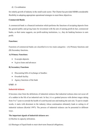 d) Co-ordination
for orderly growth of industry in the small-scale sector. The Charter has provided SIDBI considerable
flexibility in adopting appropriate operational strategies to meet these objectives.
Commercial Banks
A commercial bank is a financial institution which performs the functions of accepting deposits from
the general public and giving loans for investment with the aim of earning profit.In fact, commercial
banks, as their name suggests, axe profit-seeking institutions, i.e., they do banking business to earn
profit.
Functions:
Functions of commercial banks are classified in to two main categories—(A) Primary functions and
(B) Secondary functions.
A) Primary Functions:
• It accepts deposits
• It gives loans and advances
B) Secondary Functions
• Discounting bills of exchange or bundles:
• Overdraft facility
• Agency functions of the bank
UNIT - 5
Industrial sickness
It becomes clear from the definitions of industrial sickness that industrial sickness does not occur all
of a sudden in the life of an industrial unit. In fact, it is a gradual process with distinct stages taking
from 5 to 7 years to corrode the health of a unit beyond cure and making the unit sick. To put in simple
words, it starts with downturn in the industry whose continuation ultimately leads to setting in of
industrial sickness (Kortial 1997). The process of industrial sickness can be presented in different
ways.
The important signals of industrial sickness are:
(i) Decline in capacity utilization;
(ii) Shortages of liquid funds to meet short-term financial obligations;
 