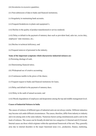 (iii) Inventories in excessive quantities;
(iv) Non-submission of data to banks and financial institutions;
(v) Irregularity in maintaining bank accounts;
(vi) Frequent breakdowns in plants and equipment’s;
(vii) Decline in the quality of product manufactured or service rendered;
(viii) Delay or default in the payment of statutory dues such as provident fund, sales tax, excise duty,
employees’ state insurance, etc.;
(ix) Decline in technical deficiency; and
(x) Frequent turnover of personnel in the industry.
Some of the important symptoms which characterize industrial sickness are
(i) Persisting shortage of cash;
(ii) Deteriorating financial ratios;
(iii) Widespread use of creative accounting;
(iv) Continuous tumble in the prices of the shares;
(v) Frequent request to banks and financial institutions for loans;
(vi) Delay and default in the payment of statutory dues;
(vii) Delay in the audit of annual accounts; and
(viii) Morale degradation of employees and desperation among the top and middle management level.
Causes of Industrial Sickness in India
The causes of sickness of different types of industrial units are not always similar. Different industries
may become sick under different circumstances. The causes, therefore, differ from industry to industry
and even among units in the same industry. Numerous factors acting simultaneously push a unit in the
track of sickness. The causes can be broadly divided into two categories-(1) Internal and (2) External.
Internal causes are those which originate within the operational framework of the unit. They generally
arise due to internal disorders in the major functional areas (viz., production, finance, marketing,
 