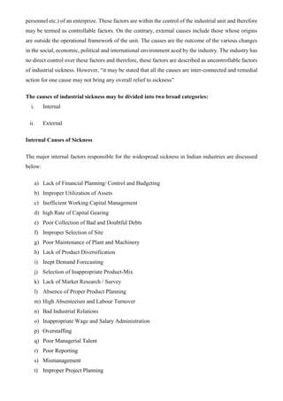 personnel etc.) of an enterprize. These factors are within the control of the industrial unit and therefore
may be termed as controllable factors. On the contrary, external causes include those whose origins
are outside the operational framework of the unit. The causes are the outcome of the various changes
in the social, economic, political and international environment aced by the industry. The industry has
no direct control over these factors and therefore, these factors are described as uncontrollable factors
of industrial sickness. However, “it may be stated that all the causes are inter-connected and remedial
action for one cause may not bring any overall relief to sickness”
The causes of industrial sickness may be divided into two broad categories:
i. Internal
ii. External
Internal Causes of Sickness
The major internal factors responsible for the widespread sickness in Indian industries are discussed
below:
a) Lack of Financial Planning/ Control and Budgeting
b) Improper Utilization of Assets
c) Inefficient Working Capital Management
d) high Rate of Capital Gearing
e) Poor Collection of Bad and Doubtful Debts
f) Improper Selection of Site
g) Poor Maintenance of Plant and Machinery
h) Lack of Product Diversification
i) Inept Demand Forecasting
j) Selection of Inappropriate Product-Mix
k) Lack of Market Research / Survey
l) Absence of Proper Product Planning
m) High Absenteeism and Labour Turnover
n) Bad Industrial Relations
o) Inappropriate Wage and Salary Administration
p) Overstaffing
q) Poor Managerial Talent
r) Poor Reporting
s) Mismanagement
t) Improper Project Planning
 