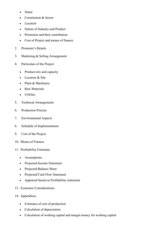 • Name
• Constitution & Sector
• Location
• Nature of Industry and Product
• Promoters and their contribution
• Cost of Project and means of finance
2. Promoter’s Details
3. Marketing & Selling Arrangement
4. Particulars of the Project
• Product mix and capacity
• Location & Site
• Plant & Machinery
• Raw Materials
• Utilities
5. Technical Arrangements
6. Production Process
7. Environmental Aspects
8. Schedule of Implementation
9. Cost of the Project
10. Means of Finance
11. Profitability Estimates
• Assumptions
• Projected Income Statement
• Projected Balance Sheet
• Projected Cash Flow Statement
• Appraisal based on Profitability statement
13. Economic Considerations
14. Appendices
• Estimates of cost of production
• Calculation of depreciation
• Calculation of working capital and margin money for working capital
 