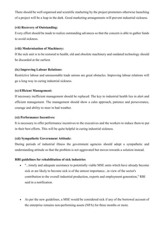 There should be well organised and scientific marketing by the project promoters otherwise launching
of a project will be a leap in the dark. Good marketing arrangements will prevent industrial sickness.
(vii) Recovery of Outstanding:
Every effort should be made to realize outstanding advances so that the concern is able to gather funds
to avoid sickness.
(viii) Modernisation of Machinery:
If the sick unit is to be restored to health, old and obsolete machinery and outdated technology should
be discarded at the earliest.
(ix) Improving Labour Relations:
Restrictive labour and unreasonable trade unions are great obstacles. Improving labour relations will
go a long way in curing industrial sickness.
(x) Efficient Management:
If necessary inefficient management should be replaced. The key to industrial health lies in alert and
efficient management. The management should show a calm approach, patience and perseverance,
courage and ability to steer in bad weather.
(xi) Performance Incentives:
It is necessary to offer performance incentives to the executives and the workers to induce them to put
in their best efforts. This will be quite helpful in curing industrial sickness.
(xii) Sympathetic Government Attitude:
During periods of industrial illness the government agencies should adopt a sympathetic and
understanding attitude so that the problem is not aggravated but moves towards a solution instead.
RBI guidelines for rehabilitation of sick industries
• "...timely and adequate assistance to potentially viable MSE units which have already become
sick or are likely to become sick is of the utmost importance...in view of the sector's
contribution to the overall industrial production, exports and employment generation," RBI
said in a notification.
• As per the new guidelines, a MSE would be considered sick if any of the borrowal account of
the enterprise remains non-performing assets (NPA) for three months or more.
 