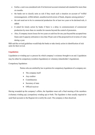 • Earlier, a unit was considered sick if its borrowal account remained sub-standard for more than
six months.
• the banks not to classify units as sick if they reach such a situation on account of "willful
mismanagement, willful default, unauthorized diversion of funds, disputes among partners."
• the unit need not to be in commercial production for at least two years to be declared sick, it
added.
• It asked for timely action by banks if there is a delay in commencement of commercial
production by more than six months for reasons beyond the control of promoters.
• Also, if company incurs losses for two years or cash loss for one year beyond the accepted time
frame and if capacity utilization is less than 50 per cent of the projected level in terms of value
during a year.
RBI said the revised guidelines would help the banks to take timely action in identification of sick
units for their revival.
Liquidation
Liquidation or winding up is a process by which company’s existence brought to an end. Liquidation
may be either be compulsory (creditors liquidation) or voluntary (shareholder’s liquidation).
Compulsory liquidation:
Parties who are entitled by law to petition for compulsory liquidation of a company are:
• The company itself
• Any creditor
• Contributories
• Secretary of state
• Official receiver
Having wounded up the company’s affairs, the liquidator must call a final meeting of the members
(voluntary winding up), (compulsory winding up) or both. The liquidator is then usually required to
send final accounts to the Register & to notify the court. The company is then dissolved.
 