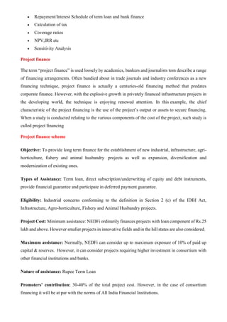 • Repayment/Interest Schedule of term loan and bank finance
• Calculation of tax
• Coverage ratios
• NPV,IRR etc
• Sensitivity Analysis
Project finance
The term “project finance” is used loosely by academics, bankers and journalists tom describe a range
of financing arrangements. Often bandied about in trade journals and industry conferences as a new
financing technique, project finance is actually a centuries-old financing method that predates
corporate finance. However, with the explosive growth in privately financed infrastructure projects in
the developing world, the technique is enjoying renewed attention. In this example, the chief
characteristic of the project financing is the use of the project’s output or assets to secure financing.
When a study is conducted relating to the various components of the cost of the project, such study is
called project financing
Project finance scheme
Objective: To provide long term finance for the establishment of new industrial, infrastructure, agri-
horticulture, fishery and animal husbandry projects as well as expansion, diversification and
modernization of existing ones.
Types of Assistance: Term loan, direct subscription/underwriting of equity and debt instruments,
provide financial guarantee and participate in deferred payment guarantee.
Eligibility: Industrial concerns conforming to the definition in Section 2 (c) of the IDBI Act,
Infrastructure, Agro-horticulture, Fishery and Animal Husbandry projects.
Project Cost: Minimum assistance: NEDFi ordinarily finances projects with loan component of Rs.25
lakh and above. However smaller projects in innovative fields and in the hill states are also considered.
Maximum assistance: Normally, NEDFi can consider up to maximum exposure of 10% of paid up
capital & reserves. However, it can consider projects requiring higher investment in consortium with
other financial institutions and banks.
Nature of assistance: Rupee Term Loan
Promoters’ contribution: 30-40% of the total project cost. However, in the case of consortium
financing it will be at par with the norms of All India Financial Institutions.
 