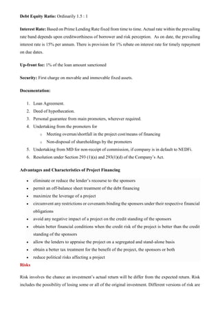 Debt Equity Ratio: Ordinarily 1.5 : 1
Interest Rate: Based on Prime Lending Rate fixed from time to time. Actual rate within the prevailing
rate band depends upon creditworthiness of borrower and risk perception. As on date, the prevailing
interest rate is 15% per annum. There is provision for 1% rebate on interest rate for timely repayment
on due dates.
Up-front fee: 1% of the loan amount sanctioned
Security: First charge on movable and immovable fixed assets.
Documentation:
1. Loan Agreement.
2. Deed of hypothecation.
3. Personal guarantee from main promoters, wherever required.
4. Undertaking from the promoters for
o Meeting overrun/shortfall in the project cost/means of financing
o Non-disposal of shareholdings by the promoters
5. Undertaking from MD for non-receipt of commission, if company is in default to NEDFi.
6. Resolution under Section 293 (1)(a) and 293(1)(d) of the Company’s Act.
Advantages and Characteristics of Project Financing
• eliminate or reduce the lender’s recourse to the sponsors
• permit an off-balance sheet treatment of the debt financing
• maximize the leverage of a project
• circumvent any restrictions or covenants binding the sponsors under their respective financial
obligations
• avoid any negative impact of a project on the credit standing of the sponsors
• obtain better financial conditions when the credit risk of the project is better than the credit
standing of the sponsors
• allow the lenders to appraise the project on a segregated and stand-alone basis
• obtain a better tax treatment for the benefit of the project, the sponsors or both
• reduce political risks affecting a project
Risks
Risk involves the chance an investment’s actual return will be differ from the expected return. Risk
includes the possibility of losing some or all of the original investment. Different versions of risk are
 