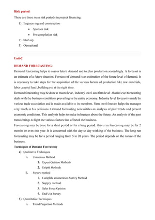 Risk period
There are three main risk periods in project financing:
1) Engineering and construction
• Sponsor risk
• Pre-completion risk
2) Start-up
3) Operational
Unit-2
DEMAND FORECASTING:
Demand forecasting helps to assess future demand and to plan production accordingly. A forecast is
an estimate of a future situation. Forecast of demand is an estimation of the future level of demand. It
is necessary to take steps for the acquisition of the various factors of production like raw materials,
labor ,capital land ,building etc at the right time.
Demand forecasting may be done at macro level, industry level, and firm level .Macro level forecasting
deals with the business conditions prevailing in the entire economy. Industry level forecast is made by
various trade association and is made available to its members. Firm level forecast helps the manager
very much in his decisions. Demand forecasting necessitates an analysis of past trends and present
economic conditions. This analysis helps to make inferences about the future. An analysis of the past
trends brings to light the various factors that affected the business.
Forecasting may be done for a short period or for a long period. Short run forecasting may be for 2
months or even one year. It is concerned with the day to day working of the business. The long run
forecasting may be for a period ranging from 5 to 20 years. The period depends on the nature of the
business.
Techniques of Demand Forecasting
a) Qualitative Techniques
i. Consensus Method
1. Expert Opinion Methods
2. Delphi Methods
ii. Survey method
1. Complete enumeration Survey Method
2. Supply method
3. Sales Force Opinion
4. End Use Survey
b) Quantitative Techniques
i. Trend Projection Methods
 