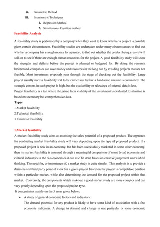 ii. Barometric Method
iii. Econometric Techniques
1. Regression Method
2. Simultaneous Equation method
Feasibility Analysis
A feasibility study is performed by a company when they want to know whether a project is possible
given certain circumstances. Feasibility studies are undertaken under many circumstances to find out
whether a company has enough money for a project, to find out whether the product being created will
sell, or to see if there are enough human resources for the project. A good feasibility study will show
the strengths and deficits before the project is planned or budgeted for. By doing the research
beforehand, companies can save money and resources in the long run by avoiding projects that are not
feasible. Most investment proposals pass through the stage of checking out the feasibility. Large
project usually need a feasibility test to be carried out before a handsome amount is committed. The
strategic content in such project is high, but the availability or relevance of internal data is less.
Project feasibility is a test where the prime facia viability of the investment is evaluated. Evaluation is
based on secondary but comprehensive data.
Types
1.Market feasibility
2.Technical feasibility
3.Financial feasibility
1.Market feasibility
A market feasibility study aims at assessing the sales potential of a proposed product. The approach
for conducting market feasibility study will vary depending upon the type of proposed product. If a
proposed project is new in an economy, but has been successfully marketed in some other economy,
then its market feasibility is assessed through a meaningful comparison of some broad economic and
cultural indicators in the two economies.it can also be done based on creative judgement and wishful
thinking. The need for, or importance of, a market study is quite simple. This analysis is to provide a
disinterested third party point of view for a given project based on the project’s competitive position
within a particular market, while also determining the demand for the proposed project within that
market. Conversely, the components which make-up a good market study are more complex and can
vary greatly depending upon the proposed project type.
It concentrates mainly on the 5 areas given below:
• A study of general economic factors and indicators:
The demand potential for any product is likely to have some kind of association with a few
economic indicators. A change in demand and change in one particular or some economic
 