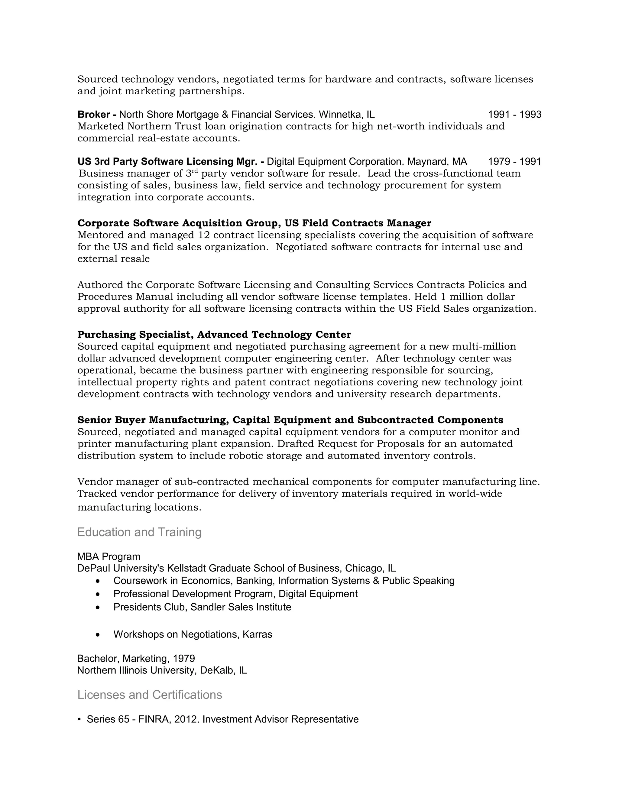 Sourced technology vendors, negotiated terms for hardware and contracts, software licenses
and joint marketing partnerships.

Broker - North Shore Mortgage & Financial Services. Winnetka, IL                  1991 - 1993
Marketed Northern Trust loan origination contracts for high net-worth individuals and
commercial real-estate accounts.

US 3rd Party Software Licensing Mgr. - Digital Equipment Corporation. Maynard, MA   1979 - 1991
Business manager of 3rd party vendor software for resale. Lead the cross-functional team
consisting of sales, business law, field service and technology procurement for system
integration into corporate accounts.

Corporate Software Acquisition Group, US Field Contracts Manager
Mentored and managed 12 contract licensing specialists covering the acquisition of software
for the US and field sales organization. Negotiated software contracts for internal use and
external resale

Authored the Corporate Software Licensing and Consulting Services Contracts Policies and
Procedures Manual including all vendor software license templates. Held 1 million dollar
approval authority for all software licensing contracts within the US Field Sales organization.

Purchasing Specialist, Advanced Technology Center
Sourced capital equipment and negotiated purchasing agreement for a new multi-million
dollar advanced development computer engineering center. After technology center was
operational, became the business partner with engineering responsible for sourcing,
intellectual property rights and patent contract negotiations covering new technology joint
development contracts with technology vendors and university research departments.

Senior Buyer Manufacturing, Capital Equipment and Subcontracted Components
Sourced, negotiated and managed capital equipment vendors for a computer monitor and
printer manufacturing plant expansion. Drafted Request for Proposals for an automated
distribution system to include robotic storage and automated inventory controls.

Vendor manager of sub-contracted mechanical components for computer manufacturing line.
Tracked vendor performance for delivery of inventory materials required in world-wide
manufacturing locations.

Education and Training
MBA Program
DePaul University's Kellstadt Graduate School of Business, Chicago, IL
   • Coursework in Economics, Banking, Information Systems & Public Speaking
   • Professional Development Program, Digital Equipment
   • Presidents Club, Sandler Sales Institute

    •   Workshops on Negotiations, Karras

Bachelor, Marketing, 1979
Northern Illinois University, DeKalb, IL

Licenses and Certifications
• Series 65 - FINRA, 2012. Investment Advisor Representative
 