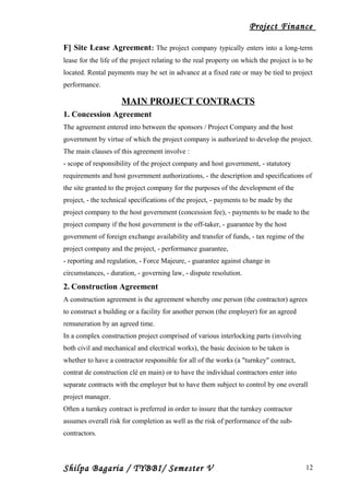 Project Finance
F] Site Lease Agreement: The project company typically enters into a long-term
lease for the life of the project relating to the real property on which the project is to be
located. Rental payments may be set in advance at a fixed rate or may be tied to project
performance.
MAIN PROJECT CONTRACTS
1. Concession Agreement
The agreement entered into between the sponsors / Project Company and the host
government by virtue of which the project company is authorized to develop the project.
The main clauses of this agreement involve :
- scope of responsibility of the project company and host government, - statutory
requirements and host government authorizations, - the description and specifications of
the site granted to the project company for the purposes of the development of the
project, - the technical specifications of the project, - payments to be made by the
project company to the host government (concession fee), - payments to be made to the
project company if the host government is the off-taker, - guarantee by the host
government of foreign exchange availability and transfer of funds, - tax regime of the
project company and the project, - performance guarantee,
- reporting and regulation, - Force Majeure, - guarantee against change in
circumstances, - duration, - governing law, - dispute resolution.
2. Construction Agreement
A construction agreement is the agreement whereby one person (the contractor) agrees
to construct a building or a facility for another person (the employer) for an agreed
remuneration by an agreed time.
In a complex construction project comprised of various interlocking parts (involving
both civil and mechanical and electrical works), the basic decision to be taken is
whether to have a contractor responsible for all of the works (a "turnkey" contract,
contrat de construction clé en main) or to have the individual contractors enter into
separate contracts with the employer but to have them subject to control by one overall
project manager.
Often a turnkey contract is preferred in order to insure that the turnkey contractor
assumes overall risk for completion as well as the risk of performance of the sub-
contractors.
Shilpa Bagaria / TYBBI/ Semester V 12
 