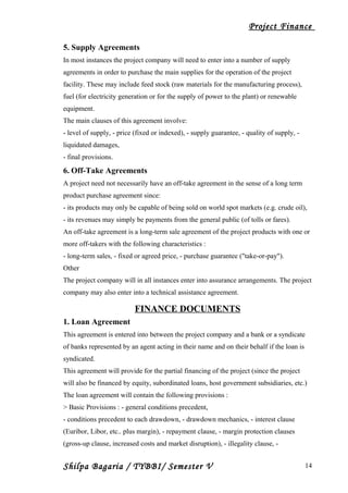 Project Finance
5. Supply Agreements
In most instances the project company will need to enter into a number of supply
agreements in order to purchase the main supplies for the operation of the project
facility. These may include feed stock (raw materials for the manufacturing process),
fuel (for electricity generation or for the supply of power to the plant) or renewable
equipment.
The main clauses of this agreement involve:
- level of supply, - price (fixed or indexed), - supply guarantee, - quality of supply, -
liquidated damages,
- final provisions.
6. Off-Take Agreements
A project need not necessarily have an off-take agreement in the sense of a long term
product purchase agreement since:
- its products may only be capable of being sold on world spot markets (e.g. crude oil),
- its revenues may simply be payments from the general public (of tolls or fares).
An off-take agreement is a long-term sale agreement of the project products with one or
more off-takers with the following characteristics :
- long-term sales, - fixed or agreed price, - purchase guarantee ("take-or-pay").
Other
The project company will in all instances enter into assurance arrangements. The project
company may also enter into a technical assistance agreement.
FINANCE DOCUMENTS
1. Loan Agreement
This agreement is entered into between the project company and a bank or a syndicate
of banks represented by an agent acting in their name and on their behalf if the loan is
syndicated.
This agreement will provide for the partial financing of the project (since the project
will also be financed by equity, subordinated loans, host government subsidiaries, etc.)
The loan agreement will contain the following provisions :
> Basic Provisions : - general conditions precedent,
- conditions precedent to each drawdown, - drawdown mechanics, - interest clause
(Euribor, Libor, etc.. plus margin), - repayment clause, - margin protection clauses
(gross-up clause, increased costs and market disruption), - illegality clause, -
Shilpa Bagaria / TYBBI/ Semester V 14
 