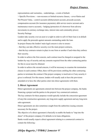 Project Finance
representations and warranties, - undertakings, - events of default.
> Specific Provisions : - non-recourse or limited recourse clauses, - cover Ratios and
Net Present Value, - control accounts (disbursement account, proceeds account,
compensation account (for insurance payments), debt service reserve account and a
maintenance reserve account), - hedging (protection of a borrower from adverse
movements in currency exchange rates, interest rates and commodity prices)
Security Package
Lenders take security over an asset or a right in order to sell it if their loan is in default
and to apply the proceeds against amounts outstanding under the loan.
In project finance the lenders' main legal concern is also to ensure :
- that they can take effective security over the main project contracts,
- that the key contracts remain in place in one from or another if and when they enforce
their security.
In order to achieve the first concern, each contract must be charged or assigned to the
lenders by way of security and any consents required from the other contracting parties
for this to occur must be obtained.
In order to achieve the second concern, it will be necessary to examine the termination
clauses in each contract. Often, there will be provisions entitling the other contracting
parties to terminate the contract if the project company is insolvent or if any security it
gives is enforced. For this reason, lenders will usually seek to have the provisions
amended or to have the other parties enter into direct agreements with them.
2. Direct Agreement
Direct agreements are agreements entered into between the project company, the banks
financing a project and the parties to the projects' key commercial contracts.
The key contracts for these purposes would typically include the concession agreement
(if any) the construction agreement, any long-term supply agreement and any long-term
sales agreement.
Direct agreements are also sometimes sought from the authorities issuing consents
necessary for the project.
The objective of a direct agreement is basically to enable the banks to "step into the
shoes" of the project company if it defaults in its loans obligations.
Banks would usually expect a direct agreement relating to a commercial contract to
contain the following :
Shilpa Bagaria / TYBBI/ Semester V 15
 