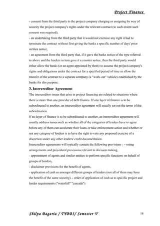 Project Finance
- consent from the third party to the project company charging or assigning by way of
security the project company's rights under the relevant contract (to such extent such
consent was required),
- an undertaking from the third party that it would not exercise any right it had to
terminate the contract without first giving the banks a specific number of days' prior
written notice,
- an agreement from the third party that, if it gave the banks notice of the type referred
to above and the lenders in turn gave it a counter notice, then the third party would
either allow the banks (or an agent appointed by them) to assume the project company's
rights and obligations under the contract for a specified period of time or allow the
transfer of the contract to a separate company (a "work-out" vehicle) established by the
banks for this purpose.
3. Intercreditor Agreement
The intercreditor issues that arise in project financing are related to situations where
there is more than one provider of debt finance. If one layer of finance is to be
subordinated to another, an intercreditor agreement will usually set out the terms of the
subordination.
If no layer of finance is to be subordinated to another, an intercreditor agreement will
usually address issues such as whether all of the categories of lenders have to agree
before any of them can accelerate their loans or take enforcement action and whether or
not any category of lenders is to have the right to veto any proposed exercise of a
discretion under any other lenders' credit documentation.
Intercreditor agreements will typically contain the following provisions : - voting
arrangements and procedural provisions relevant to decision making,
- appointment of agents and similar entities to perform specific functions on behalf of
groups of lenders,
- disclaimer provisions for the benefit of agents,
- application of cash as amongst different groups of lenders (not all of them may have
the benefit of the same security), - order of application of cash as to specific project and
lender requirements ("waterfall" "cascade")
Shilpa Bagaria / TYBBI/ Semester V 16
 