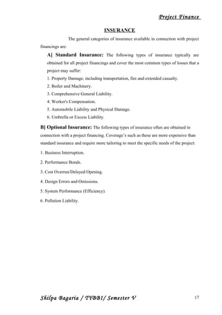 Project Finance
INSURANCE
The general categories of insurance available in connection with project
financings are:
A] Standard Insurance: The following types of insurance typically are
obtained for all project financings and cover the most common types of losses that a
project may suffer:
1. Property Damage, including transportation, fire and extended casualty.
2. Boiler and Machinery.
3. Comprehensive General Liability.
4. Worker's Compensation.
5. Automobile Liability and Physical Damage.
6. Umbrella or Excess Liability.
B] Optional Insurance: The following types of insurance often are obtained in
connection with a project financing. Coverage’s such as these are more expensive than
standard insurance and require more tailoring to meet the specific needs of the project:
1. Business Interruption.
2. Performance Bonds.
3. Cost Overrun/Delayed Opening.
4. Design Errors and Omissions.
5. System Performance (Efficiency).
6. Pollution Liability.
Shilpa Bagaria / TYBBI/ Semester V 17
 