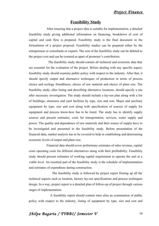 Project Finance
Feasibility Study
After ensuring that a project idea is suitable for implementation, a detailed
feasibility study giving additional information on financing, breakdown of cost of
capital and cash flow is prepared. Feasibility study is the final document in the
formulation of a project proposal. Feasibility studies can be prepared either by the
entrepreneur or consultants or experts. The cost of the feasibility study can be debited to
the project cost and can be counted as apart of promoter’s contribution.
The feasibility study should contain all technical and economic data that
are essential for the evaluation of the project. Before dealing with any specific aspect,
feasibility study should examine public policy with respect to the industry. After that, it
should specify output and alternative techniques of production in terms of process
choice and ecology friendliness, choice of raw material and choice of plant size. The
feasibility study, after listing and describing alternative locations, should specify a site
after necessary investigation. The study should include a lay-out plan along with a list
of buildings, structures and yard facilities by type, size and cost. Major and auxiliary
equipment by type, size and cost along with specification of sources of supply for
equipment and process know-how has to be listed. The study has to identify supply
sources and present estimates, costs for transportation, services, water supply and
power. The quality and dependence of raw materials and their source of supply have to
be investigated and presented in the feasibility study. Before presentation of the
financial data, market analysis has to be covered to help in establishing and determining
economic levels of output and plant size.
Financial data should cover preliminary estimates of sales revenue, capital
costs operating costs for different alternatives along with their profitability. Feasibility
study should present estimates of working capital requirement to operate the unit at a
viable level. An essential part of the feasibility study is the schedule of implementation
and estimates of expenditure during construction.
The feasibility study is followed by project report firming up all the
technical aspects such as location, factory lay-out specifications and process techniques
design. In a way, project report is a detailed plan of follow-up of project through various
stages of implementation.
A feasibility report should contain inter alias an examination of public
policy with respect to the industry, listing of equipment by type, size and cost and
Shilpa Bagaria / TYBBI/ Semester V 18
 