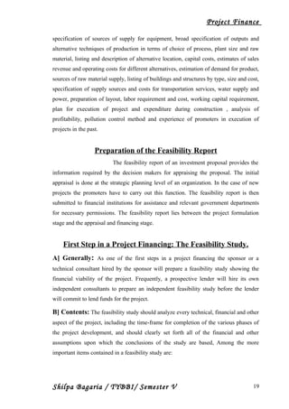 Project Finance
specification of sources of supply for equipment, broad specification of outputs and
alternative techniques of production in terms of choice of process, plant size and raw
material, listing and description of alternative location, capital costs, estimates of sales
revenue and operating costs for different alternatives, estimation of demand for product,
sources of raw material supply, listing of buildings and structures by type, size and cost,
specification of supply sources and costs for transportation services, water supply and
power, preparation of layout, labor requirement and cost, working capital requirement,
plan for execution of project and expenditure during construction , analysis of
profitability, pollution control method and experience of promoters in execution of
projects in the past.
Preparation of the Feasibility Report
The feasibility report of an investment proposal provides the
information required by the decision makers for appraising the proposal. The initial
appraisal is done at the strategic planning level of an organization. In the case of new
projects the promoters have to carry out this function. The feasibility report is then
submitted to financial institutions for assistance and relevant government departments
for necessary permissions. The feasibility report lies between the project formulation
stage and the appraisal and financing stage.
First Step in a Project Financing: The Feasibility Study.
A] Generally: As one of the first steps in a project financing the sponsor or a
technical consultant hired by the sponsor will prepare a feasibility study showing the
financial viability of the project. Frequently, a prospective lender will hire its own
independent consultants to prepare an independent feasibility study before the lender
will commit to lend funds for the project.
B] Contents: The feasibility study should analyze every technical, financial and other
aspect of the project, including the time-frame for completion of the various phases of
the project development, and should clearly set forth all of the financial and other
assumptions upon which the conclusions of the study are based, Among the more
important items contained in a feasibility study are:
Shilpa Bagaria / TYBBI/ Semester V 19
 