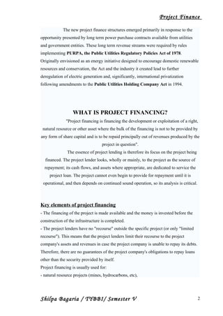 Project Finance
The new project finance structures emerged primarily in response to the
opportunity presented by long term power purchase contracts available from utilities
and government entities. These long term revenue streams were required by rules
implementing PURPA, the Public Utilities Regulatory Policies Act of 1978.
Originally envisioned as an energy initiative designed to encourage domestic renewable
resources and conservation, the Act and the industry it created lead to further
deregulation of electric generation and, significantly, international privatization
following amendments to the Public Utilities Holding Company Act in 1994.
WHAT IS PROJECT FINANCING?
"Project financing is financing the development or exploitation of a right,
natural resource or other asset where the bulk of the financing is not to be provided by
any form of share capital and is to be repaid principally out of revenues produced by the
project in question".
The essence of project lending is therefore its focus on the project being
financed. The project lender looks, wholly or mainly, to the project as the source of
repayment; its cash flows, and assets where appropriate, are dedicated to service the
project loan. The project cannot even begin to provide for repayment until it is
operational, and then depends on continued sound operation, so its analysis is critical.
Key elements of project financing
- The financing of the project is made available and the money is invested before the
construction of the infrastructure is completed.
- The project lenders have no "recourse" outside the specific project (or only "limited
recourse"). This means that the project lenders limit their recourse to the project
company's assets and revenues in case the project company is unable to repay its debts.
Therefore, there are no guarantees of the project company's obligations to repay loans
other than the security provided by itself.
Project financing is usually used for:
- natural resource projects (mines, hydrocarbons, etc),
Shilpa Bagaria / TYBBI/ Semester V 2
 
