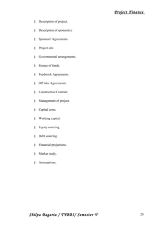 Project Finance
§ Description of project.
§ Description of sponsor(s).
§ Sponsors' Agreements.
§ Project site.
§ Governmental arrangements.
§ Source of funds.
§ Feedstock Agreements.
§ Off take Agreements.
§ Construction Contract.
§ Management of project.
§ Capital costs.
§ Working capital.
§ Equity sourcing.
§ Debt sourcing.
§ Financial projections.
§ Market study.
§ Assumptions.
Shilpa Bagaria / TYBBI/ Semester V 20
 