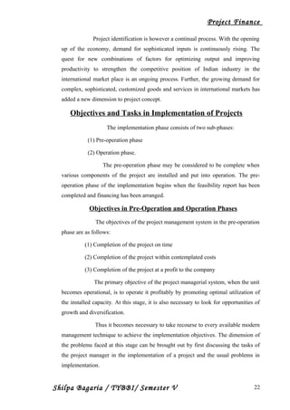 Project Finance
Project identification is however a continual process. With the opening
up of the economy, demand for sophisticated inputs is continuously rising. The
quest for new combinations of factors for optimizing output and improving
productivity to strengthen the competitive position of Indian industry in the
international market place is an ongoing process. Further, the growing demand for
complex, sophisticated, customized goods and services in international markets has
added a new dimension to project concept.
Objectives and Tasks in Implementation of Projects
The implementation phase consists of two sub-phases:
(1) Pre-operation phase
(2) Operation phase.
The pre-operation phase may be considered to be complete when
various components of the project are installed and put into operation. The pre-
operation phase of the implementation begins when the feasibility report has been
completed and financing has been arranged.
Objectives in Pre-Operation and Operation Phases
The objectives of the project management system in the pre-operation
phase are as follows:
(1) Completion of the project on time
(2) Completion of the project within contemplated costs
(3) Completion of the project at a profit to the company
The primary objective of the project managerial system, when the unit
becomes operational, is to operate it profitably by promoting optimal utilization of
the installed capacity. At this stage, it is also necessary to look for opportunities of
growth and diversification.
Thus it becomes necessary to take recourse to every available modern
management technique to achieve the implementation objectives. The dimension of
the problems faced at this stage can be brought out by first discussing the tasks of
the project manager in the implementation of a project and the usual problems in
implementation.
Shilpa Bagaria / TYBBI/ Semester V 22
 