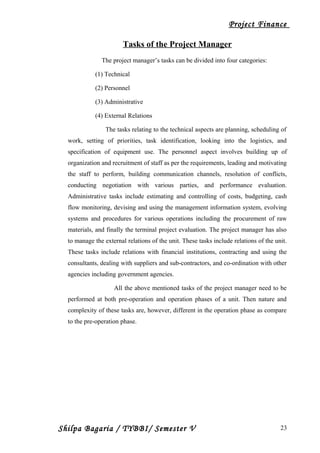Project Finance
Tasks of the Project Manager
The project manager’s tasks can be divided into four categories:
(1) Technical
(2) Personnel
(3) Administrative
(4) External Relations
The tasks relating to the technical aspects are planning, scheduling of
work, setting of priorities, task identification, looking into the logistics, and
specification of equipment use. The personnel aspect involves building up of
organization and recruitment of staff as per the requirements, leading and motivating
the staff to perform, building communication channels, resolution of conflicts,
conducting negotiation with various parties, and performance evaluation.
Administrative tasks include estimating and controlling of costs, budgeting, cash
flow monitoring, devising and using the management information system, evolving
systems and procedures for various operations including the procurement of raw
materials, and finally the terminal project evaluation. The project manager has also
to manage the external relations of the unit. These tasks include relations of the unit.
These tasks include relations with financial institutions, contracting and using the
consultants, dealing with suppliers and sub-contractors, and co-ordination with other
agencies including government agencies.
All the above mentioned tasks of the project manager need to be
performed at both pre-operation and operation phases of a unit. Then nature and
complexity of these tasks are, however, different in the operation phase as compare
to the pre-operation phase.
Shilpa Bagaria / TYBBI/ Semester V 23
 