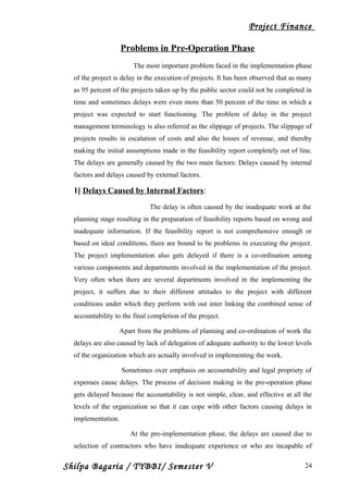 Project Finance
Problems in Pre-Operation Phase
The most important problem faced in the implementation phase
of the project is delay in the execution of projects. It has been observed that as many
as 95 percent of the projects taken up by the public sector could not be completed in
time and sometimes delays were even more than 50 percent of the time in which a
project was expected to start functioning. The problem of delay in the project
management terminology is also referred as the slippage of projects. The slippage of
projects results in escalation of costs and also the losses of revenue, and thereby
making the initial assumptions made in the feasibility report completely out of line.
The delays are generally caused by the two main factors: Delays caused by internal
factors and delays caused by external factors.
1] Delays Caused by Internal Factors:
The delay is often caused by the inadequate work at the
planning stage resulting in the preparation of feasibility reports based on wrong and
inadequate information. If the feasibility report is not comprehensive enough or
based on ideal conditions, there are bound to be problems in executing the project.
The project implementation also gets delayed if there is a co-ordination among
various components and departments involved in the implementation of the project.
Very often when there are several departments involved in the implementing the
project, it suffers due to their different attitudes to the project with different
conditions under which they perform with out inter linking the combined sense of
accountability to the final completion of the project.
Apart from the problems of planning and co-ordination of work the
delays are also caused by lack of delegation of adequate authority to the lower levels
of the organization which are actually involved in implementing the work.
Sometimes over emphasis on accountability and legal propriety of
expenses cause delays. The process of decision making in the pre-operation phase
gets delayed because the accountability is not simple, clear, and effective at all the
levels of the organization so that it can cope with other factors causing delays in
implementation.
At the pre-implementation phase, the delays are caused due to
selection of contractors who have inadequate experience or who are incapable of
Shilpa Bagaria / TYBBI/ Semester V 24
 