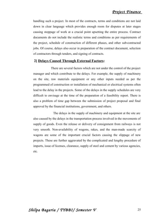 Project Finance
handling such a project. In most of the contracts, terms and conditions are not laid
down in clear language which provides enough room for disputes at later stages
causing stoppage of work at a crucial point upsetting the entire process. Contract
documents do not include the realistic terms and conditions as per requirements of
the project, schedule of construction of different phases, and other sub-contracted
jobs. Of course, delays also occur in preparation of the contract document, selection
of contractors through tenders, and signing of contracts.
2] Delays Caused Through External Factors:
There are several factors which are not under the control of the project
manager and which contribute to the delays. For example, the supply of machinery
on the site, raw materials equipment or any other inputs needed as per the
programmed of construction or installation of mechanical or electrical systems often
lead to the delay in the projects. Some of the delays in the supply schedules are very
difficult to envisage at the time of the preparation of a feasibility report. There is
also a problem of time gap between the submission of project proposal and final
approval by the financial institutions, government, and others.
The delays in the supply of machinery and equipment at the site are
also caused by the delays in the transportation process involved in the movements of
supply of goods. Even the release or delivery of consignment from railways is not
very smooth. Non-availability of wagons, rakes, and the man-made scarcity of
wagons are some of the important crucial factors causing the slippage of new
projects. These are further aggravated by the complicated and lengthy procedure of
imports, issue of licenses, clearance, supply of steel and cement by various agencies,
etc.
Shilpa Bagaria / TYBBI/ Semester V 25
 