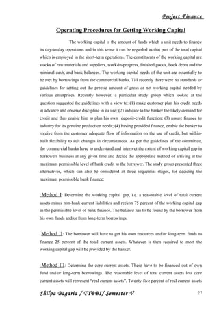 Project Finance
Operating Procedures for Getting Working Capital
The working capital is the amount of funds which a unit needs to finance
its day-to-day operations and in this sense it can be regarded as that part of the total capital
which is employed in the short-term operations. The constituents of the working capital are
stocks of raw materials and suppliers, work-in-progress, finished goods, book debts and the
minimal cash, and bank balances. The working capital needs of the unit are essentially to
be met by borrowings from the commercial banks. Till recently there were no standards or
guidelines for setting out the precise amount of gross or net working capital needed by
various enterprises. Recently however, a particular study group which looked at the
question suggested the guidelines with a view to: (1) make customer plan his credit needs
in advance and observe discipline in its use; (2) indicate to the banker the likely demand for
credit and thus enable him to plan his own deposit-credit function; (3) assure finance to
industry for its genuine production needs; (4) having provided finance, enable the banker to
receive from the customer adequate flow of information on the use of credit, but within-
built flexibility to suit changes in circumstances. As per the guidelines of the committee,
the commercial banks have to understand and interpret the extent of working capital gap in
borrowers business at any given time and decide the appropriate method of arriving at the
maximum permissible level of bank credit to the borrower. The study group presented three
alternatives, which can also be considered at three sequential stages, for deciding the
maximum permissible bank finance:
Method I: Determine the working capital gap, i.e. a reasonable level of total current
assets minus non-bank current liabilities and reckon 75 percent of the working capital gap
as the permissible level of bank finance. The balance has to be found by the borrower from
his own funds and/or from long-term borrowings.
Method II: The borrower will have to get his own resources and/or long-term funds to
finance 25 percent of the total current assets. Whatever is then required to meet the
working capital gap will be provided by the banker.
Method III: Determine the core current assets. These have to be financed out of own
fund and/or long-term borrowings. The reasonable level of total current assets less core
current assets will represent “real current assets”. Twenty-five percent of real current assets
Shilpa Bagaria / TYBBI/ Semester V 27
 