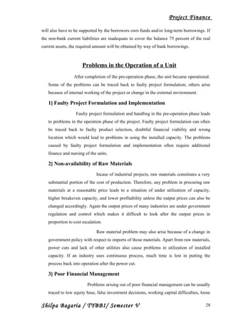 Project Finance
will also have to be supported by the borrowers own funds and/or long-term borrowings. If
the non-bank current liabilities are inadequate to cover the balance 75 percent of the real
current assets, the required amount will be obtained by way of bank borrowings.
Problems in the Operation of a Unit
After completion of the pre-operation phase, the unit became operational.
Some of the problems can be traced back to faulty project formulation; others arise
because of internal working of the project or change in the external environment.
1] Faulty Project Formulation and Implementation
Faulty project formulation and handling in the pre-operation phase leads
to problems in the operation phase of the project. Faulty project formulation can often
be traced back to faulty product selection, doubtful financial viability and wrong
location which would lead to problems in using the installed capacity. The problems
caused by faulty project formulation and implementation often require additional
finance and nursing of the units.
2] Non-availability of Raw Materials
Incase of industrial projects, raw materials constitutes a very
substantial portion of the cost of production. Therefore, any problem in procuring raw
materials at a reasonable price leads to a situation of under utilization of capacity,
higher breakeven capacity, and lower profitability unless the output prices can also be
changed accordingly. Again the output prices of many industries are under government
regulation and control which makes it difficult to look after the output prices in
proportion to cost escalation.
Raw material problem may also arise because of a change in
government policy with respect to imports of those materials. Apart from raw materials,
power cuts and lack of other utilities also cause problems in utilization of installed
capacity. If an industry uses continuous process, much time is lost in putting the
process back into operation after the power cut.
3] Poor Financial Management
Problems arising out of poor financial management can be usually
traced to low equity base, false investment decisions, working capital difficulties, loose
Shilpa Bagaria / TYBBI/ Semester V 28
 