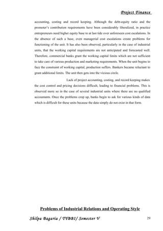 Project Finance
accounting, costing and record keeping. Although the debt-equity ratio and the
promoter’s contribution requirements have been considerably liberalized, in practice
entrepreneurs need higher equity base to at last tide over unforeseen cost escalations. In
the absence of such a base, even managerial cost escalations create problems for
functioning of the unit. It has also been observed, particularly in the case of industrial
units, that the working capital requirements are not anticipated and forecasted well.
Therefore, commercial banks grant the working capital limits which are not sufficient
to take care of various production and marketing requirements. When the unit begins to
face the constraint of working capital, production suffers. Bankers became reluctant to
grant additional limits. The unit then gets into the vicious circle.
Lack of project accounting, costing, and record keeping makes
the cost control and pricing decisions difficult, leading to financial problems. This is
observed more so in the case of several industrial units where there are no qualified
accountants. Once the problems crop up, banks begin to ask for various kinds of data
which is difficult for these units because the data simply do not exist in that form.
Problems of Industrial Relations and Operating Style
Shilpa Bagaria / TYBBI/ Semester V 29
 